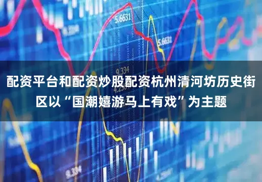 配资平台和配资炒股配资杭州清河坊历史街区以“国潮嬉游马上有戏”为主题