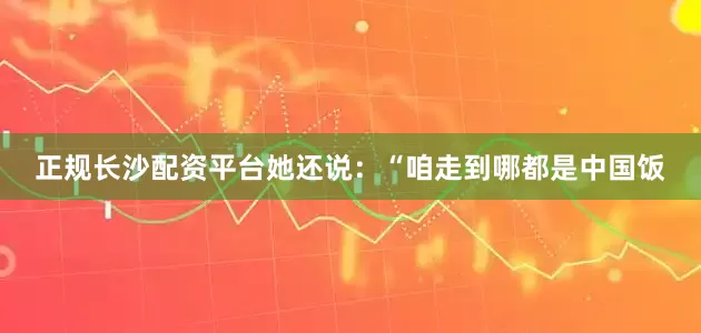 正规长沙配资平台她还说：“咱走到哪都是中国饭