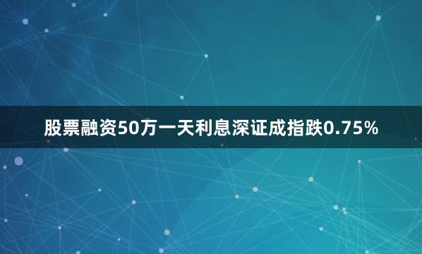 股票融资50万一天利息深证成指跌0.75%